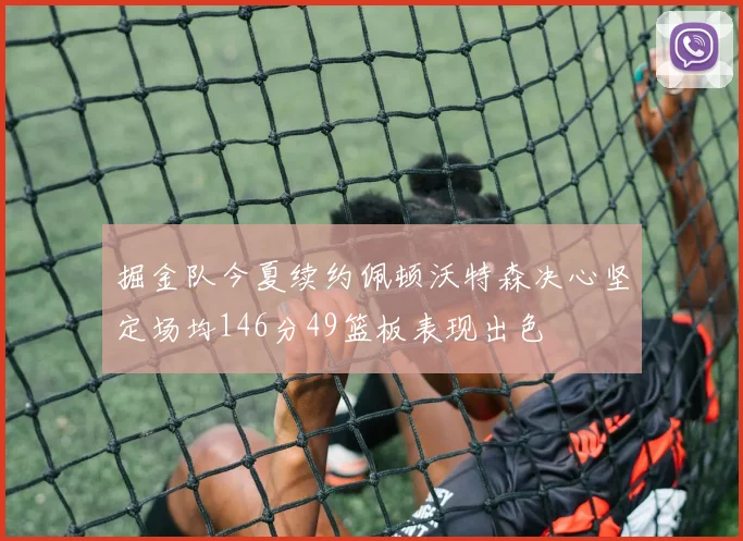 掘金队今夏续约佩顿沃特森决心坚定场均146分49篮板表现出色