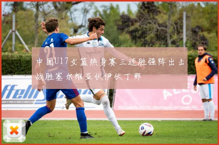 中国U17女篮热身赛三连胜强阵出击战胜塞尔维亚伏伊伏丁那