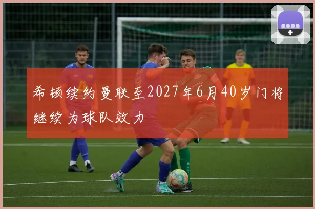 希顿续约曼联至2027年6月40岁门将继续为球队效力
