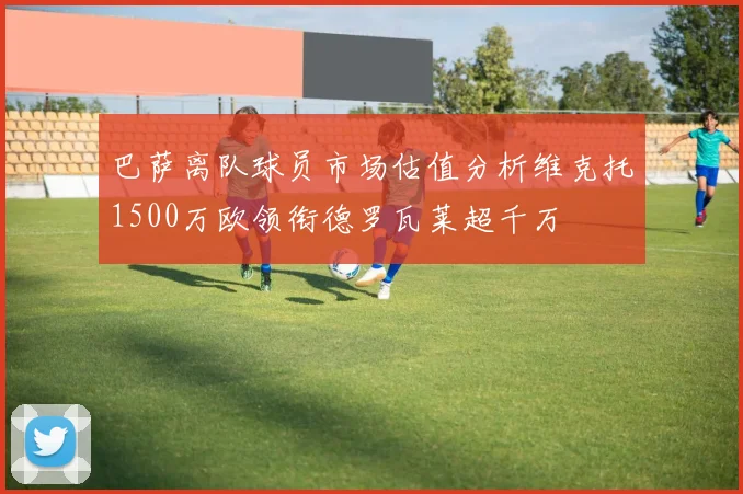 巴萨离队球员市场估值分析维克托1500万欧领衔德罗瓦莱超千万