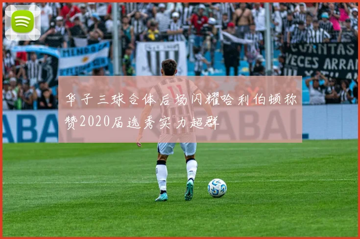 华子三球合体后场闪耀哈利伯顿称赞2020届选秀实力超群